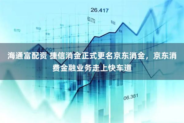 海通富配资 捷信消金正式更名京东消金，京东消费金融业务走上快车道