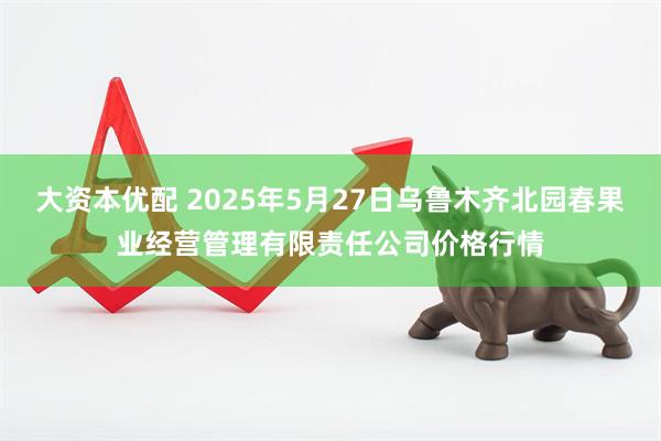 大资本优配 2025年5月27日乌鲁木齐北园春果业经营管理有限责任公司价格行情
