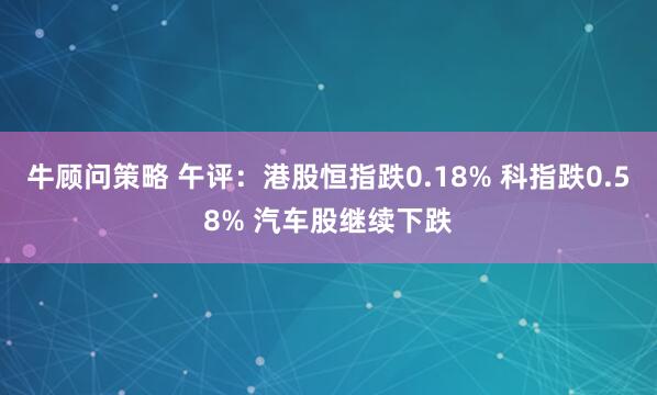 牛顾问策略 午评：港股恒指跌0.18% 科指跌0.58% 汽车股继续下跌