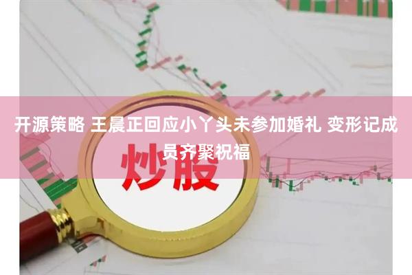 开源策略 王晨正回应小丫头未参加婚礼 变形记成员齐聚祝福