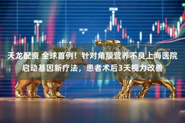 天龙配资 全球首例！针对角膜营养不良上海医院启动基因新疗法，患者术后3天视力改善