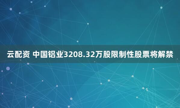云配资 中国铝业3208.32万股限制性股票将解禁