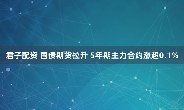 君子配资 国债期货拉升 5年期主力合约涨超0.1%