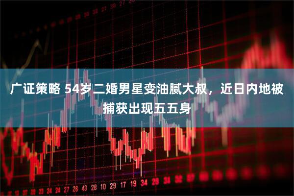 广证策略 54岁二婚男星变油腻大叔，近日内地被捕获出现五五身