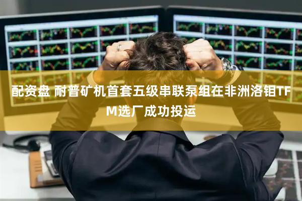 配资盘 耐普矿机首套五级串联泵组在非洲洛钼TFM选厂成功投运