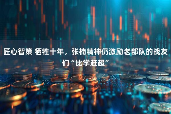 匠心智策 牺牲十年，张楠精神仍激励老部队的战友们“比学赶超”