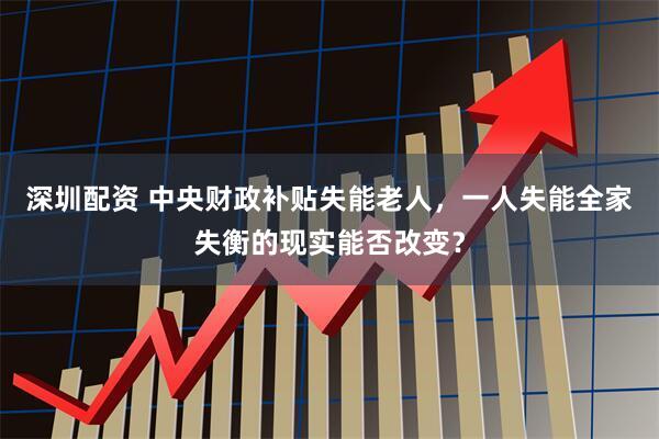 深圳配资 中央财政补贴失能老人，一人失能全家失衡的现实能否改变？