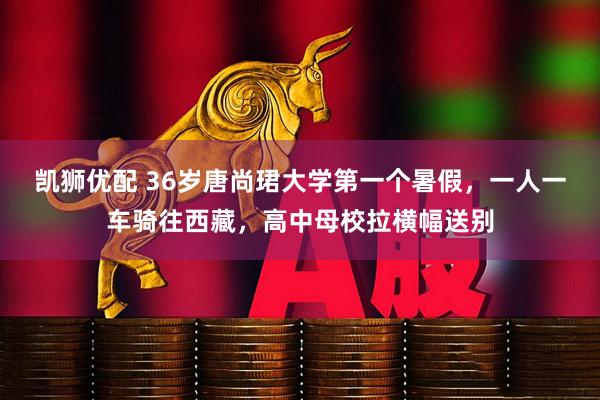 凯狮优配 36岁唐尚珺大学第一个暑假，一人一车骑往西藏，高中母校拉横幅送别