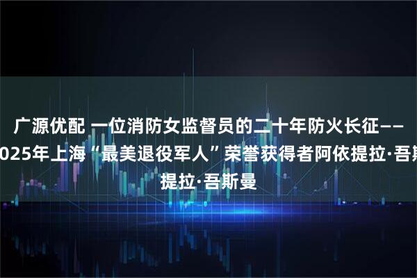 广源优配 一位消防女监督员的二十年防火长征——访2025年上海“最美退役军人”荣誉获得者阿依提拉·吾斯曼