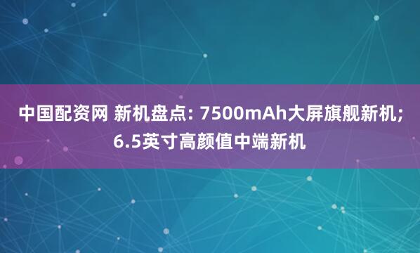 中国配资网 新机盘点: 7500mAh大屏旗舰新机;6.5英寸高颜值中端新机