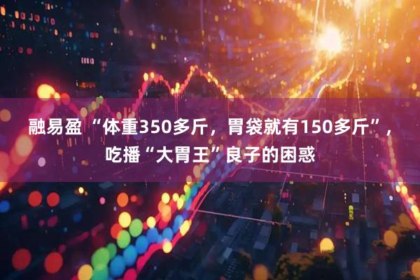 融易盈 “体重350多斤，胃袋就有150多斤”，吃播“大胃王”良子的困惑