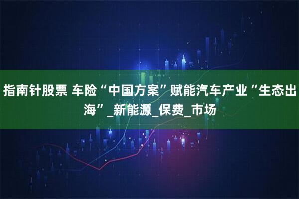 指南针股票 车险“中国方案”赋能汽车产业“生态出海”_新能源_保费_市场
