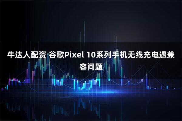 牛达人配资 谷歌Pixel 10系列手机无线充电遇兼容问题