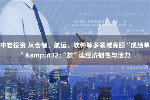 中岩投资 从仓储、航运、软件等多领域亮眼“成绩单” “数”读经济韧性与活力