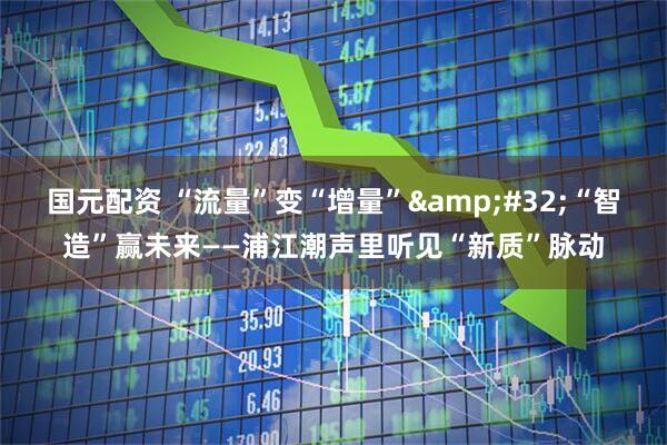 国元配资 “流量”变“增量” “智造”赢未来——浦江潮声里听见“新质”脉动