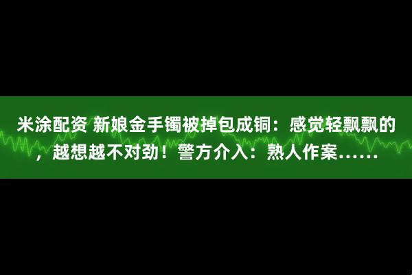 米涂配资 新娘金手镯被掉包成铜：感觉轻飘飘的，越想越不对劲！警方介入：熟人作案……