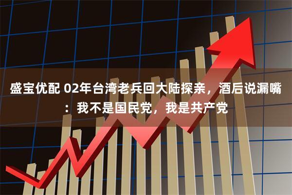 盛宝优配 02年台湾老兵回大陆探亲，酒后说漏嘴：我不是国民党，我是共产党